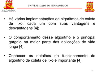 UNIVERSIDADE DE PERNAMBUCO




• Há várias implementações de algoritmos de coleta
  de lixo, cada um com suas vantagens e
  desvantagens [4];

• O comportamento desse algoritmo é o principal
  gargalo na maior parte das aplicações de vida
  longa [4];

• Conhecer os detalhes do funcionamento do
  algoritmo de coleta de lixo é importante [4];

                                               33
 