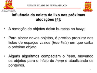 UNIVERSIDADE DE PERNAMBUCO



    Influência da coleta de lixo nas próximas
                  alocações [4]:

• A remoção de objetos deixa buracos no heap;

• Para alocar novos objetos, é preciso procurar nas
  listas de espaços vazios (free lists) um que caiba
  o próximo objeto;

• Alguns algoritmos compactam o heap, movendo
  os objetos para o início do heap e atualizando os
  ponteiros.
                                                 34
 