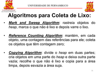 UNIVERSIDADE DE PERNAMBUCO



    Algoritmos para Coleta de Lixo:
•   Mark and Sweep Algorithm: rastreia objetos do
    heap, marca o que não é lixo e depois varre o lixo.

•   Reference Counting Algorithm: mantém, em cada
    objeto, uma contagem das referências para ele; coleta
    os objetos que têm contagem zero;

•   Copying Algorithm: divide o heap em duas partes;
    cria objetos em uma parte do heap e deixa outra parte
    vazia; recolhe o que não é lixo e copia para a área
    limpa, depois esvazia a área suja.
                                                      35
 