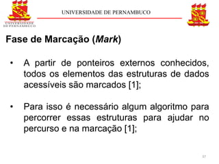 UNIVERSIDADE DE PERNAMBUCO




Fase de Marcação (Mark)

•   A partir de ponteiros externos conhecidos,
    todos os elementos das estruturas de dados
    acessíveis são marcados [1];

•   Para isso é necessário algum algoritmo para
    percorrer essas estruturas para ajudar no
    percurso e na marcação [1];

                                             37
 