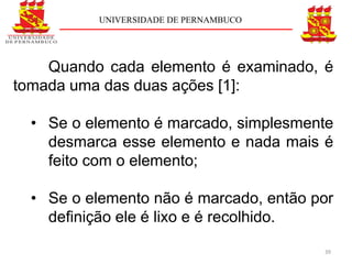 UNIVERSIDADE DE PERNAMBUCO




    Quando cada elemento é examinado, é
tomada uma das duas ações [1]:

  • Se o elemento é marcado, simplesmente
    desmarca esse elemento e nada mais é
    feito com o elemento;

  • Se o elemento não é marcado, então por
    deﬁnição ele é lixo e é recolhido.

                                        39
 