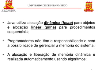 UNIVERSIDADE DE PERNAMBUCO




• Java utiliza alocação dinâmica (heap) para objetos
  e alocação linear (pilha) para procedimentos
  sequenciais;

• Programadores não têm a responsabilidade e nem
  a possibilidade de gerenciar a memória do sistema;

• A alocação e liberação de memória dinâmica é
  realizada automaticamente usando algoritmos;

                                                 4
 