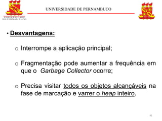 UNIVERSIDADE DE PERNAMBUCO




• Desvantagens:

  o Interrompe a aplicação principal;

  o Fragmentação pode aumentar a frequência em
    que o Garbage Collector ocorre;

  o Precisa visitar todos os objetos alcançáveis na
    fase de marcação e varrer o heap inteiro.


                                                41
 