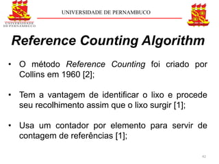 UNIVERSIDADE DE PERNAMBUCO




Reference Counting Algorithm
• O método Reference Counting foi criado por
  Collins em 1960 [2];

• Tem a vantagem de identiﬁcar o lixo e procede
  seu recolhimento assim que o lixo surgir [1];

• Usa um contador por elemento para servir de
  contagem de referências [1];

                                             42
 