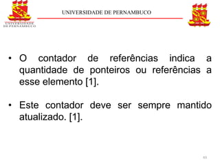 UNIVERSIDADE DE PERNAMBUCO




• O contador de referências indica a
  quantidade de ponteiros ou referências a
  esse elemento [1].

• Este contador deve ser sempre mantido
  atualizado. [1].


                                        43
 