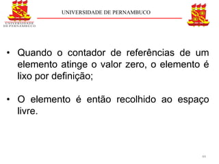 UNIVERSIDADE DE PERNAMBUCO




• Quando o contador de referências de um
  elemento atinge o valor zero, o elemento é
  lixo por deﬁnição;

• O elemento é então recolhido ao espaço
  livre.



                                          44
 