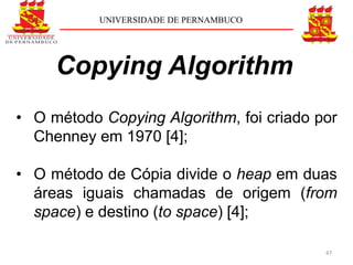 UNIVERSIDADE DE PERNAMBUCO




     Copying Algorithm
• O método Copying Algorithm, foi criado por
  Chenney em 1970 [4];

• O método de Cópia divide o heap em duas
  áreas iguais chamadas de origem (from
  space) e destino (to space) [4];

                                          47
 
