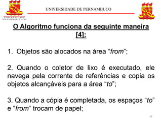 UNIVERSIDADE DE PERNAMBUCO



 O Algoritmo funciona da seguinte maneira
                   [4]:

1. Objetos são alocados na área “from”;

2. Quando o coletor de lixo é executado, ele
navega pela corrente de referências e copia os
objetos alcançáveis para a área “to”;

3. Quando a cópia é completada, os espaços “to”
e “from” trocam de papel;
                                             48
 