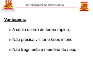UNIVERSIDADE DE PERNAMBUCO




Vantagens:

  o A cópia ocorre de forma rápida;

  o Não precisa visitar o heap inteiro;

  o Não fragmenta a memória do heap.


                                          52
 
