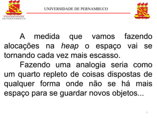 UNIVERSIDADE DE PERNAMBUCO




    A medida que vamos fazendo
alocações na heap o espaço vai se
tornando cada vez mais escasso.
    Fazendo uma analogia seria como
um quarto repleto de coisas dispostas de
qualquer forma onde não se há mais
espaço para se guardar novos objetos...

                                       7
 