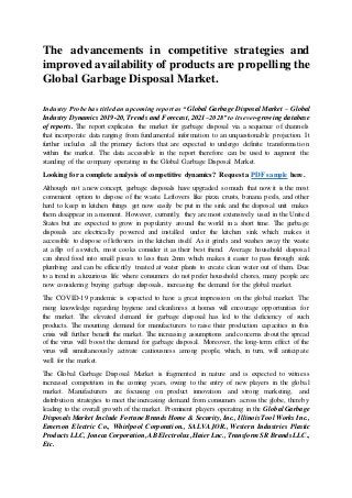 The advancements in competitive strategies and
improved availability of products are propelling the
Global Garbage Disposal Market.
Industry Probe has titled an upcoming report as “Global Garbage Disposal Market – Global
Industry Dynamics 2019-20, Trends and Forecast, 2021–2028” to its ever-growing database
of reports. The report explicates the market for garbage disposal via a sequence of channels
that incorporate data ranging from fundamental information to an unquestionable projection. It
further includes all the primary factors that are expected to undergo definite transformation
within the market. The data accessible in the report therefore can be used to augment the
standing of the company operating in the Global Garbage Disposal Market.
Looking for a complete analysis of competitive dynamics? Request a PDF sample here.
Although not a new concept, garbage disposals have upgraded so much that now it is the most
convenient option to dispose of the waste. Leftovers like pizza crusts, banana peels, and other
hard to keep in kitchen things get now easily be put in the sink and the disposal unit makes
them disappear in a moment. However, currently, they are most extensively used in the United
States but are expected to grow in popularity around the world in a short time. The garbage
disposals are electrically powered and installed under the kitchen sink which makes it
accessible to dispose of leftovers in the kitchen itself. As it grinds and washes away the waste
at a flip of a switch, most cooks consider it as their best friend. Average household disposal
can shred food into small pieces to less than 2mm which makes it easier to pass through sink
plumbing and can be efficiently treated at water plants to create clean water out of them. Due
to a trend in a luxurious life where consumers do not prefer household chores, many people are
now considering buying garbage disposals, increasing the demand for the global market.
The COVID-19 pandemic is expected to have a great impression on the global market. The
rising knowledge regarding hygiene and cleanliness at homes will encourage opportunities for
the market. The elevated demand for garbage disposal has led to the deficiency of such
products. The mounting demand for manufacturers to raise their production capacities in this
crisis will further benefit the market. The increasing assumptions and concerns about the spread
of the virus will boost the demand for garbage disposal. Moreover, the long-term effect of the
virus will simultaneously activate cautiousness among people, which, in turn, will anticipate
well for the market.
The Global Garbage Disposal Market is fragmented in nature and is expected to witness
increased competition in the coming years, owing to the entry of new players in the global
market. Manufacturers are focusing on product innovation and strong marketing, and
distribution strategies to meet the increasing demand from consumers across the globe, thereby
leading to the overall growth of the market. Prominent players operating in the Global Garbage
Disposals Market Include Fortune Brands Home & Security, Inc., Illinois Tool Works Inc.,
Emerson Electric Co., Whirlpool Corporation., SALVAJOR., Western Industries Plastic
Products LLC,Joneca Corporation,ABElectrolux,Haier Lnc., Transform SR Brands LLC.,
Etc.
 