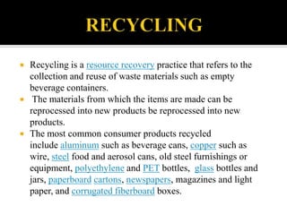    Recycling is a resource recovery practice that refers to the
    collection and reuse of waste materials such as empty
    beverage containers.
    The materials from which the items are made can be
    reprocessed into new products be reprocessed into new
    products.
   The most common consumer products recycled
    include aluminum such as beverage cans, copper such as
    wire, steel food and aerosol cans, old steel furnishings or
    equipment, polyethylene and PET bottles, glass bottles and
    jars, paperboard cartons, newspapers, magazines and light
    paper, and corrugated fiberboard boxes.
 