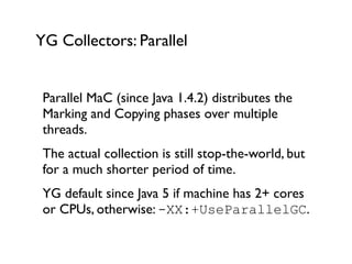 YG Collectors: Parallel
Parallel MaC (since Java 1.4.2) distributes the
Marking and Copying phases over multiple
threads.	

The actual collection is still stop-the-world, but
for a much shorter period of time.	

YG default since Java 5 if machine has 2+ cores
or CPUs, otherwise: -XX:+UseParallelGC.	

!
 