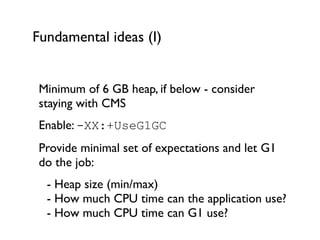 Fundamental ideas (I)
Minimum of 6 GB heap, if below - consider
staying with CMS	

Enable: -XX:+UseG1GC	

Provide minimal set of expectations and let G1
do the job:	

	

 - Heap size (min/max) 
	

 - How much CPU time can the application use? 
	

 - How much CPU time can G1 use?	

 