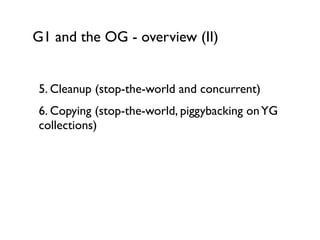 G1 and the OG - overview (II)
5. Cleanup (stop-the-world and concurrent)	

6. Copying (stop-the-world, piggybacking onYG
collections)	

!
!
!
!
 