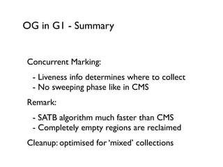 OG in G1 - Summary
Concurrent Marking:	

	

 - Liveness info determines where to collect 
	

 - No sweeping phase like in CMS	

Remark:	

	

 - SATB algorithm much faster than CMS 
	

 - Completely empty regions are reclaimed	

Cleanup: optimised for ‘mixed’ collections
 