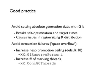 Good practice
Avoid setting absolute generation sizes with G1:	

	

 - Breaks self-optimisation and target times 
	

 - Causes issues in region sizing & distribution	

Avoid evacuation failures (‘space overﬂow’):	

	

 - Increase heap promotion ceiling (default 10) 
	

 	

 -XX:G1ReservePercent  
	

 - Increase # of marking threads 
	

 	

 -XX:ConcGCThreads
 