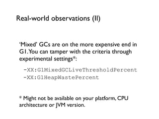 Real-world observations (II)
‘Mixed’ GCs are on the more expensive end in
G1.You can tamper with the criteria through
experimental settings*:	

	

 -XX:G1MixedGCLiveThresholdPercent	

 
	

 -XX:G1HeapWastePercent
!
* Might not be available on your platform, CPU
architecture or JVM version.
 