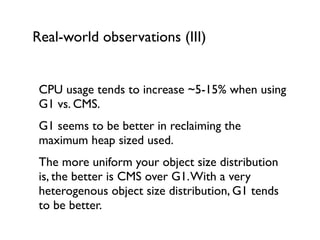 Real-world observations (III)
CPU usage tends to increase ~5-15% when using
G1 vs. CMS.	

G1 seems to be better in reclaiming the
maximum heap sized used.	

The more uniform your object size distribution
is, the better is CMS over G1.With a very
heterogenous object size distribution, G1 tends
to be better.	

 