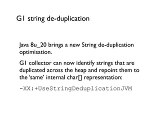 G1 string de-duplication
Java 8u_20 brings a new String de-duplication
optimisation.	

G1 collector can now identify strings that are
duplicated across the heap and repoint them to
the ‘same’ internal char[] representation: 	

-XX:+UseStringDeduplicationJVM 	

 