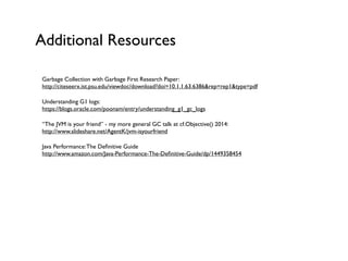 Additional Resources
Garbage Collection with Garbage First Research Paper: 
http://citeseerx.ist.psu.edu/viewdoc/download?doi=10.1.1.63.6386&rep=rep1&type=pdf	

Understanding G1 logs:  
https://blogs.oracle.com/poonam/entry/understanding_g1_gc_logs	

“The JVM is your friend” - my more general GC talk at cf.Objective() 2014: 
http://www.slideshare.net/AgentK/jvm-isyourfriend	

Java Performance:The Deﬁnitive Guide 
http://www.amazon.com/Java-Performance-The-Deﬁnitive-Guide/dp/1449358454	

!
 