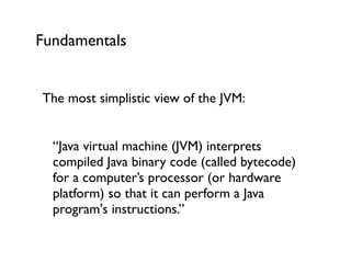 Fundamentals
The most simplistic view of the JVM:	

!
“Java virtual machine (JVM) interprets
compiled Java binary code (called bytecode)
for a computer’s processor (or hardware
platform) so that it can perform a Java
program's instructions.”	

 