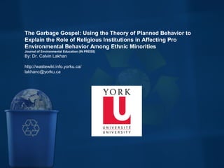 The Garbage Gospel: Using the Theory of Planned Behavior to
Explain the Role of Religious Institutions in Affecting Pro
Environmental Behavior Among Ethnic Minorities
Journal of Environmental Education (IN PRESS)
By: Dr. Calvin Lakhan
http://wastewiki.info.yorku.ca/
lakhanc@yorku.ca
 