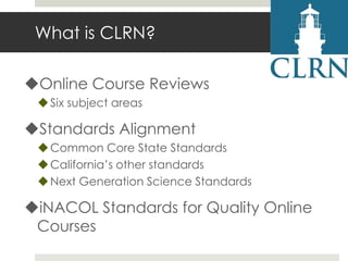 What is CLRN?
Online Course Reviews
 Six subject areas

Standards Alignment
 Common Core State Standards
 California’s other standards
 Next Generation Science Standards

iNACOL Standards for Quality Online
Courses

 