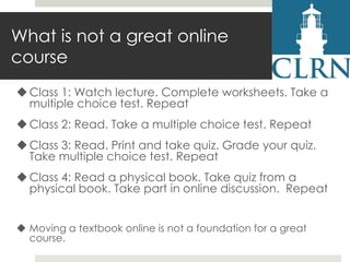 What is not a great online
course
 Class 1: Watch lecture. Complete worksheets. Take a
multiple choice test. Repeat

 Class 2: Read. Take a multiple choice test. Repeat
 Class 3: Read. Print and take quiz. Grade your quiz.
Take multiple choice test. Repeat
 Class 4: Read a physical book. Take quiz from a
physical book. Take part in online discussion. Repeat
 Moving a textbook online is not a foundation for a great
course.

 