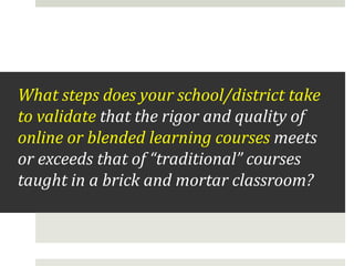 What steps does your school/district take
to validate that the rigor and quality of
online or blended learning courses meets
or exceeds that of “traditional” courses
taught in a brick and mortar classroom?

 