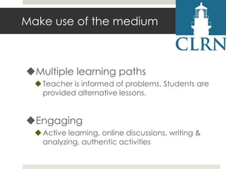 Make use of the medium

Multiple learning paths
 Teacher is informed of problems. Students are
provided alternative lessons.

Engaging
 Active learning, online discussions, writing &
analyzing, authentic activities

 