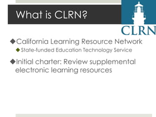 What is CLRN?
California Learning Resource Network
 State-funded Education Technology Service

Initial charter: Review supplemental
electronic learning resources

 