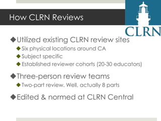 How CLRN Reviews
Utilized existing CLRN review sites
 Six physical locations around CA
 Subject specific
 Established reviewer cohorts (20-30 educators)

Three-person review teams
 Two-part review. Well, actually 8 parts

Edited & normed at CLRN Central

 