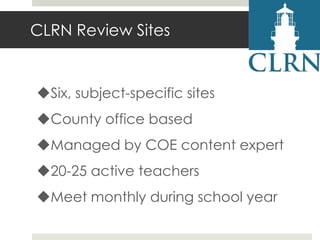 CLRN Review Sites

Six, subject-specific sites
County office based
Managed by COE content expert
20-25 active teachers
Meet monthly during school year

 