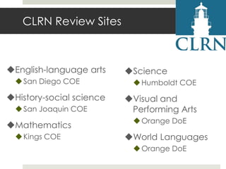 CLRN Review Sites

English-language arts
 San Diego COE

History-social science
 San Joaquin COE

Mathematics
 Kings COE

Science
 Humboldt COE

Visual and
Performing Arts
 Orange DoE

World Languages
 Orange DoE

 