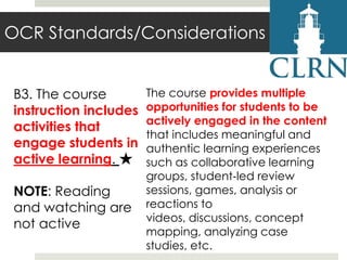 OCR Standards/Considerations
B3. The course
instruction includes
activities that
engage students in
active learning. ★
NOTE: Reading
and watching are
not active

The course provides multiple
opportunities for students to be
actively engaged in the content
that includes meaningful and
authentic learning experiences
such as collaborative learning
groups, student‐led review
sessions, games, analysis or
reactions to
videos, discussions, concept
mapping, analyzing case
studies, etc.

 