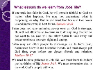 What lessons do we learn from Jobs’ life?What lessons do we learn from Jobs’ life?
If one truly has faith in God, he will remain faithful to God no
matter what happens. He may not understand what is
happening, or why. But he will trust God because God loves
us and knows what is best for us, Romans 8:28
Satan does not have unlimited power over us, God is stronger.
He will not allow Satan to cause us to do anything that we do
not want to do. God will not allow Satan to take away our
power to choose between right and wrong.
Satan may use other people to discourage us. In Job’s case,
Satan used his wife and his three friends. We must always put
God first, even before our closest friends and relatives
Mathew 10:37
We need to have patience as Job did. We must learn to endure
the hardships of life James 5:11. We must remember that in
the end, God’s people will win.
 