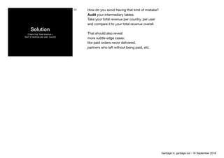 Solution
Check that Total revenue =  
Sum of revenue per user, country
13 How do you avoid having that kind of mistake?

Audit your intermediary tables.

Take your total revenue per country, per user 
and compare it to your total revenue overall.

That should also reveal 

more subtle edge cases:

like paid orders never delivered,

partners who left without being paid, etc.
Garbage in, garbage out - 18 September 2018
 
