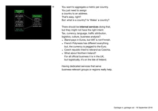 Denormalised
customer
id
delivery_address
traﬃc_attribution
currency
email
nb_total_orders
nb_cancellations
ﬁst_delivery_ts
latest_delivery_ts
…
lifetime_value
should_reactivate
LTV per Country
country_id
country_name
# customer
total_nb_orders
avg order_amount
avg lifetime_value
18 You want to aggregate a metric per country.

You just need to assign 
a country to an address.

That’s easy, right?

But: what is a country? Is ‘Wales’ a country?

 
There should be internal services doing that,

but they might not have the right intent: 
Tax, currency, language, traﬃc attribution,

logistics, culture, business analysis?

- Åland pays in Euros, but VAT is not Finnish.

- French Polynesia has diﬀerent everything 
but, the currency is pegged to the Euro.

- Czech republic tried to rebrand as Czechia.

- What about Northern Ireland? 
For all oﬃcial business it is in the UK, 
but logistically, it’s on the Isle of Ireland.

Having dedicated services that serve

business-relevant groups or regions really help.
Garbage in, garbage out - 18 September 2018
 