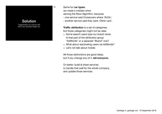 Solution
Categorisation as a service with 
intent: tax, business insight, etc.
19 Same for car types:

we made a mistake when

serving the Recs Algorithm, because:

- one service said Crossovers where ‘SUVs’,

- another service said they were ‘Other cars’.

Traﬃc attribution is a set of categories,

but those categories might not be clear.

- Some search users type our brand name. 
Is that part of the attribution group 
“AdWords” or a separate “Brand” one? 

- What about reactivating users via AdWords?

- Let’s not talk about mobile.

All those distinctions are good ideas,

but if you change any of it, tell everyone.
Or better: build & share services 
to handle that well for the whole company,

and update those services.

Garbage in, garbage out - 18 September 2018
 