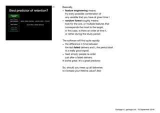 Best predictor of retention?
Denormalised
customer
id
delivery_address
traﬃc_attribution
…
latest_delivery
…
period_start
period_end
reorders_period
latest_failed_delivery - period_start < 3 hours

(Just after a failed delivery)
21 Basically,

- feature engineering means: 
try every possible combination of 
any variable that you have at given time t

- random forest roughly means: 
look for the one, or multiple features that 
corresponds the most to the target; 
in this case, is there an order at time t, 
or rather during the study period. 

The software will ﬁnd quite rapidly:

- the diﬀerence in time between 
the last failed delivery and t, the period start 
is a really good signal.

- Said simply: people re-order 
just after a failed delivery. 

It works great. It’s a great predictor.

So, should you mess up all deliveries

to increase your lifetime value? (No)
Garbage in, garbage out - 18 September 2018
 