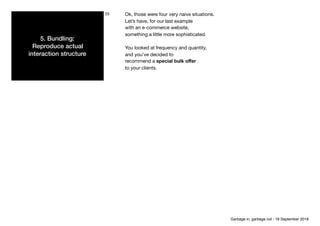 5. Bundling: 
Reproduce actual
interaction structure
23 Ok, those were four very naive situations.

Let’s have, for our last example

with an e-commerce website,

something a little more sophisticated.

You looked at frequency and quantity,

and you’ve decided to

recommend a special bulk oﬀer

to your clients.
Garbage in, garbage out - 18 September 2018
 