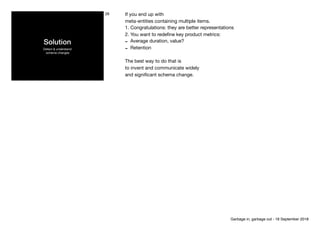 Solution
Detect & understand 
schema changes
26 If you end up with

meta-entities containing multiple items.

1. Congratulations: they are better representations

2. You want to redeﬁne key product metrics:

- Average duration, value?

- Retention

The best way to do that is 
to invent and communicate widely 
and signiﬁcant schema change.
Garbage in, garbage out - 18 September 2018
 