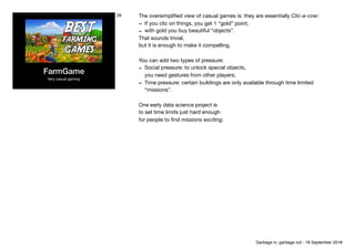 FarmGame
Very casual gaming
28 The oversimpliﬁed view of casual games is: they are essentially Clic-a-cow:

- If you clic on things, you get 1 “gold” point;

- with gold you buy beautiful “objects”.

That sounds trivial, 
but it is enough to make it compelling.

You can add two types of pressure:

- Social pressure: to unlock special objects, 
you need gestures from other players;

- Time pressure: certain buildings are only available through time limited
“missions”.

One early data science project is

to set time limits just hard enough

for people to ﬁnd missions exciting.
Garbage in, garbage out - 18 September 2018
 