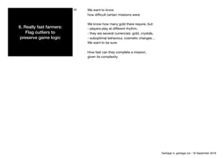 6. Really fast farmers: 
Flag outliers to 
preserve game logic
29 We want to know

how diﬃcult certain missions were.

We know how many gold there require, but: 

- players play at diﬀerent rhythm,

- they are several currencies: gold, crystals,

- suboptimal behaviour, cosmetic changes…

We want to be sure.

How fast can they complete a mission,

given its complexity.
Garbage in, garbage out - 18 September 2018
 