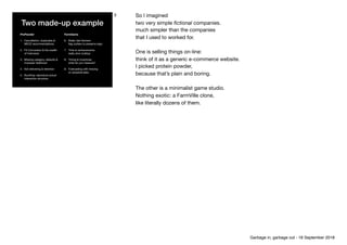Two made-up example
ProPowder
1. Cancellation, duplicates &
MECE recommendations

2. FX Conversion & the wealth 
of Indonesia

3. Missing category, defaults &
improper likelihood

4. Not delivering & retention

5. Bundling: reproduce actual
interaction structure
FarmGame
6. Really fast farmers: 
ﬂag outliers to preserve logic

7. Time to achievements: 
really slow buildup

8. Timing & incentives: 
what do you measure? 

9. Forecasting with missing 
or censored data

3 So I imagined

two very simple ﬁctional companies.

much simpler than the companies 
that I used to worked for.

One is selling things on-line: 
think of it as a generic e-commerce website. 
I picked protein powder, 
because that’s plain and boring.

The other is a minimalist game studio.

Nothing exotic: a FarmVille clone, 
like literally dozens of them.

Garbage in, garbage out - 18 September 2018
 