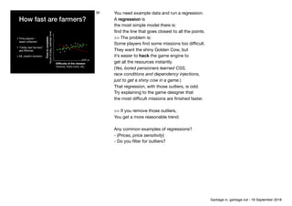 How fast are farmers?
• Time played / 
asset collected

• “Oddly fast farmers” 
aka Witches

• ML predict duration
Diﬃculty of the mission 
Actions, Gold coins, etc.
Timetocomplete 
hoursofplay,calendartime
30 You need example data and run a regression.

A regression is 
the most simple model there is: 
ﬁnd the line that goes closest to all the points.

>> The problem is: 
Some players ﬁnd some missions too diﬃcult.

They want the shiny Golden Cow, but

it’s easier to hack the game engine to

get all the resources instantly.

(Yes, bored pensioners learned CSS, 
race conditions and dependency injections, 
just to get a shiny cow in a game.) 
That regression, with those outliers, is odd. 
Try explaining to the game designer that

the most diﬃcult missions are ﬁnished faster.

>> If you remove those outliers, 
You get a more reasonable trend.

Any common examples of regressions? 
- (Prices, price sensitivity)

- Do you ﬁlter for outliers?
Garbage in, garbage out - 18 September 2018
 