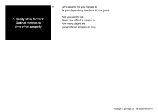 7. Really slow farmers:
Ordinal metrics to 
time effort properly
31 Let’s assume that you manage to

ﬁx your dependency injections in your game. 
And you want to tell:

Given how diﬃcult a mission is,

how many players are

going to ﬁnish a mission in time.
Garbage in, garbage out - 18 September 2018
 