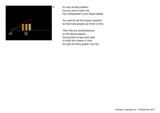 Fastplayer
Slowplayer
Meanplay.
M
ission 
start
N
ew
 
m
ission 
start?
32 It’s very similar problem, 
but you want to look into

how widespread is your player speed. 
 
You want to set the mission duration

so that most people can ﬁnish in time.

Then they put social pressure

on the slower players

forcing them to pay hard cash

to ﬁnish the mission in time

and get the shiny golden cow too.
Garbage in, garbage out - 18 September 2018
 