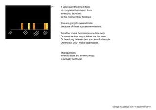 Fastplayer
Slowplayer
Secondatt.
Thirdatt.
Secondatt.
N
ew
 
m
ission 
delayed
M
easured 
m
ea
tim
e
to
com
plete
M
ission 
start
Actual 
tim
e
to
com
plete
34 If you count the time it took

to complete the mission from

when you launched

to the moment they ﬁnished,

You are going to overestimate

because of those successive missions.

So either make the mission one-time only, 
Or measure how long it takes the ﬁrst time.

Or how long between two successful attempts.

Otherwise, you’ll make bad models.

That question,

when to start and when to stop,

is actually not trivial.
Garbage in, garbage out - 18 September 2018
 